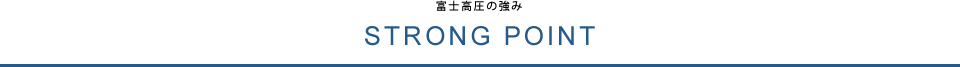 STRONG POINT 富士高圧の強み